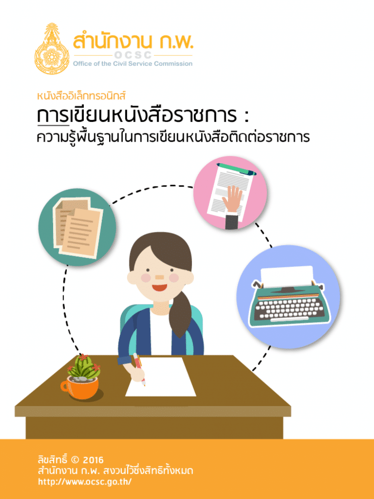 สํานักงาน ก.พ. จัดทํา e-Book เรื่อง การเขียนหนังสือราชการ : ความรู้พื้นฐาน ในการเขียนหนังสือติดต่อราชการ ขึ้นด้วยเล็งเห็นถึงความสําคัญของการเขียนหนังสือราชการ ซึ่งเป็นทักษะจําเป็นในการติดต่อสื่อสาร สําหรับข้าราชการ และบุคลากรภาครัฐทั่วไป

e-Book เล่มนี้ พัฒนาขึ้นมาจากเอกสารชุดการเรียนรู้ด้วยตนเองหลักสูตร “ทักษะ การเขียนหนังสือราชการ” ซึ่งได้รับความอนุเคราะห์จาก นายประวีณ ณ นคร กรรมการ ข้าราชการพลเรือนผู้ทรงคุณวุฒิ และอดีตเลขาธิการ ก.พ. ซึ่งเป็นผู้เชี่ยวชาญในด้านการเขียน หนังสือราชการ กรุณารับเป็นที่ปรึกษาในการพัฒนาหลักสูตรและเขียนชุดการเรียนรู้ด้วย ตนเองดังกล่าวขึ้น ซึ่งสํานักงาน ก.พ. ต้องกราบขอบพระคุณท่านเป็นอย่างสูงไว้ ณ โอกาสนี้ ทั้งนี้ หลักสูตร “ทักษะการเขียนหนังสือราชการ ประกอบด้วย ๗ เรื่อง ได้แก่ ความรู้พื้นฐาน ในการเขียนหนังสือติดต่อราชการ หลักในการเขียนหนังสือติดต่อราชการ ศิลปะในการเขียน และแก้ร่างหนังสือติดต่อราชการ การทําบันทึกเสนอผู้บังคับบัญชา การจัดเตรียมวาระ การประชุม/การทําบันทึกเสนอที่ประชุมและการทํารายงานการประชุม การเขียนคํากล่าว ในพิธี และเสริมทักษะในการเขียนหนังสือติดต่อราชการ

การศึกษาเรื่อง ความรู้พื้นฐานในการเขียนหนังสือติดต่อราชการ นั้นจะช่วยให้ผู้ศึกษา สามารถเขียนหนังสือติดต่อราชการ “ได้” แต่หากประสงค์จะเขียนให้ “เป็น” และ “ดี” มากยิ่งขึ้นไป ควรศึกษาเพิ่มเติมจากเอกสารชุดการเรียนรู้ด้วยตนเองอีก 5 เล่มที่เหลือด้วย สามารถติดต่อได้ที่สถาบันพัฒนาข้าราชการพลเรือน สํานักงาน ก.พ. จังหวัดนนทบุรี

สถาบันพัฒนาข้าราชการพลเรือน
สํานักงาน ก.พ.


ดาวน์โหลดที่นี่

ลิงค์สำรอง Google Drive